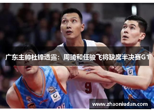 广东主帅杜锋透露：周琦和任骏飞将缺席半决赛G1
